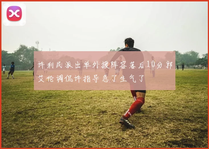 许利民派出单外援阵容落后10分郭艾伦调侃许指导急了生气了