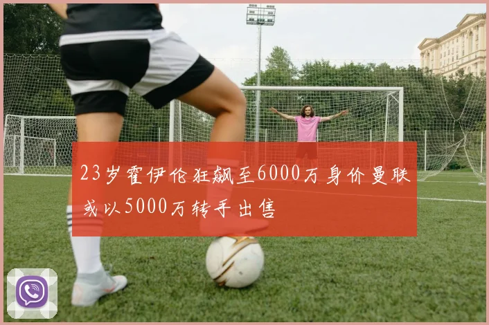 23岁霍伊伦狂飙至6000万身价曼联或以5000万转手出售