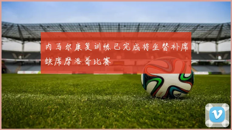 内马尔康复训练已完成将坐替补席缺席摩洛哥比赛