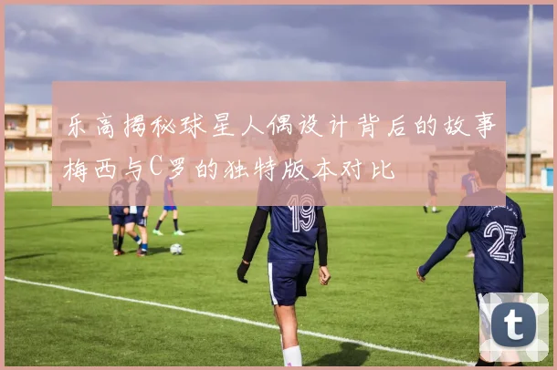 乐高揭秘球星人偶设计背后的故事梅西与C罗的独特版本对比