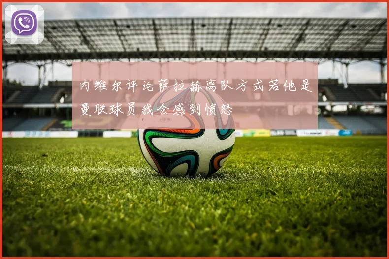 内维尔评论萨拉赫离队方式若他是曼联球员我会感到愤怒