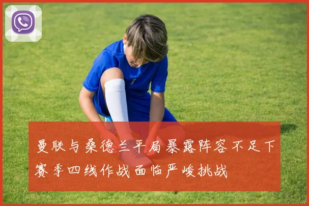 曼联与桑德兰平局暴露阵容不足下赛季四线作战面临严峻挑战