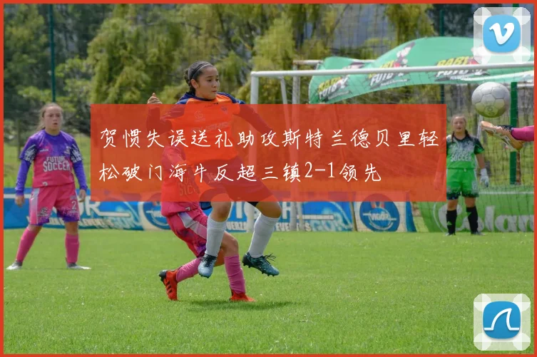 贺惯失误送礼助攻斯特兰德贝里轻松破门海牛反超三镇2-1领先