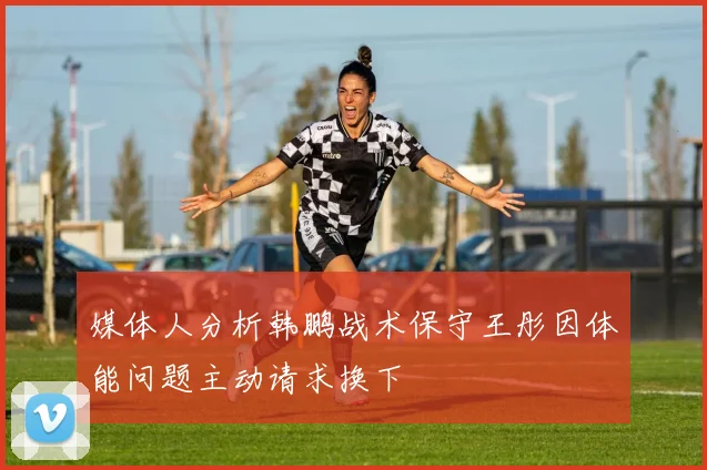 媒体人分析韩鹏战术保守王彤因体能问题主动请求换下