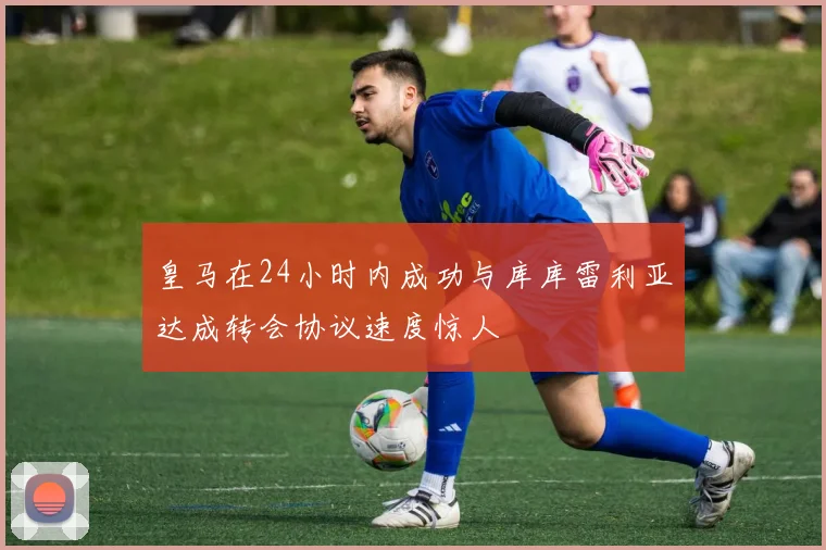 皇马在24小时内成功与库库雷利亚达成转会协议速度惊人