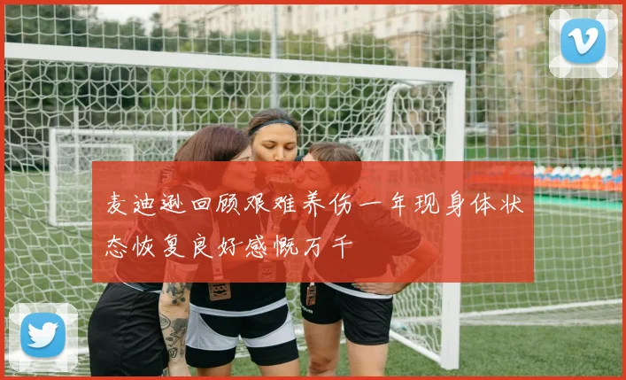 麦迪逊回顾艰难养伤一年现身体状态恢复良好感慨万千