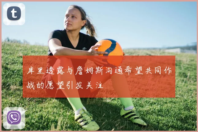 库里透露与詹姆斯沟通希望共同作战的愿望引发关注
