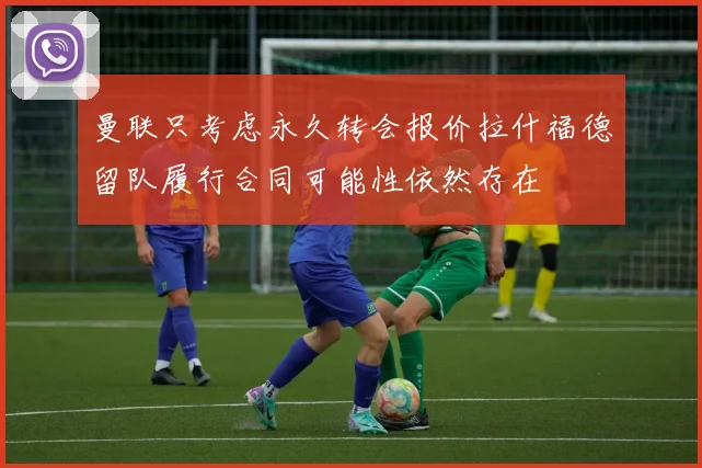 曼联只考虑永久转会报价拉什福德留队履行合同可能性依然存在