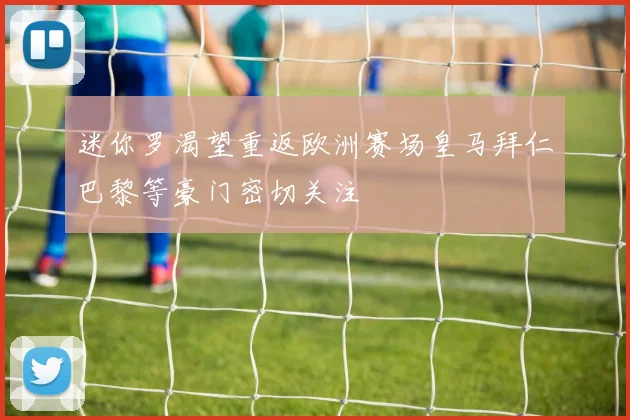 迷你罗渴望重返欧洲赛场皇马拜仁巴黎等豪门密切关注