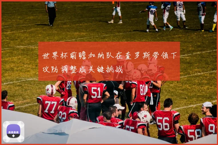 世界杯前瞻加纳队在奎罗斯带领下攻防调整成关键挑战