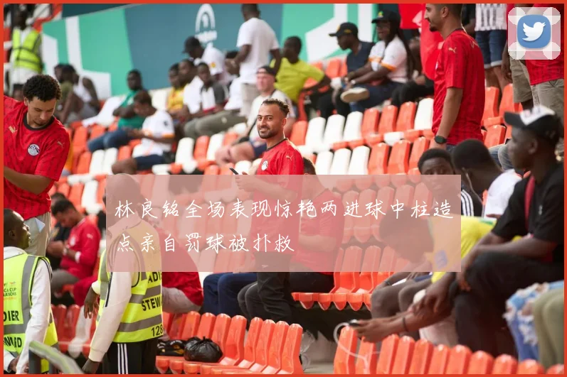 林良铭全场表现惊艳两进球中柱造点亲自罚球被扑救