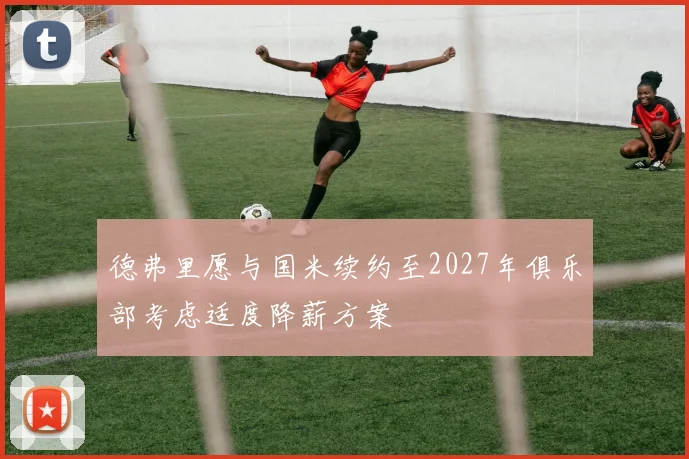 德弗里愿与国米续约至2027年俱乐部考虑适度降薪方案