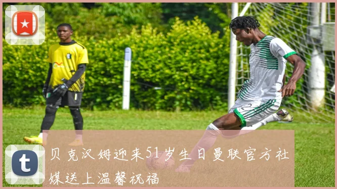 贝克汉姆迎来51岁生日曼联官方社媒送上温馨祝福