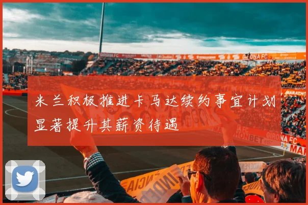 米兰积极推进卡马达续约事宜计划显著提升其薪资待遇