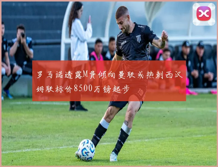 罗马诺透露M费倾向曼联或热刺西汉姆联标价8500万镑起步