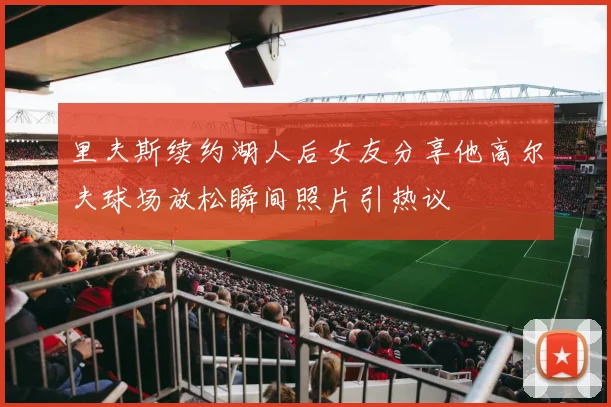 里夫斯续约湖人后女友分享他高尔夫球场放松瞬间照片引热议